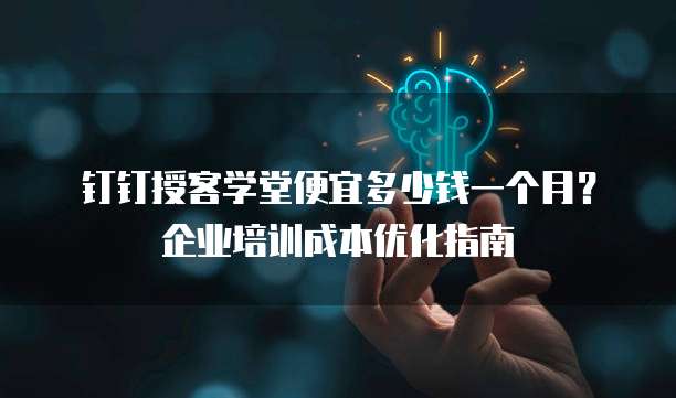 钉钉授客学堂便宜多少钱一个月?企业培训成本优化指南