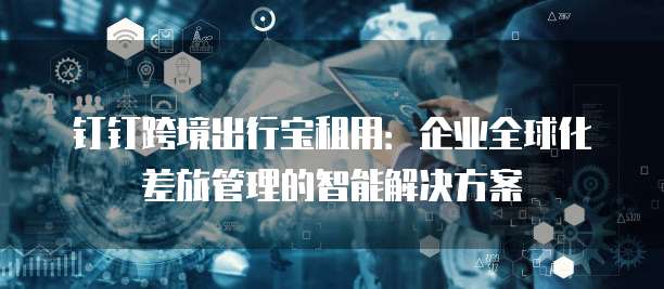 钉钉跨境出行宝租用:企业全球化差旅管理的智能解决方案