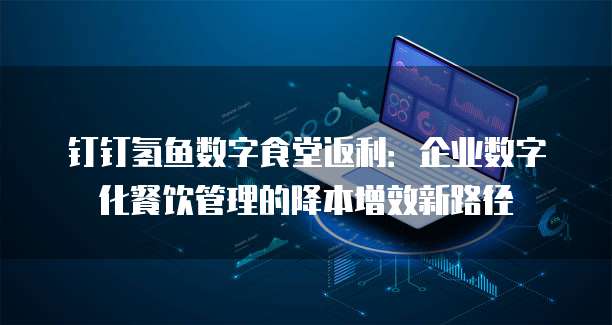 钉钉氢鱼数字食堂返利:企业数字化餐饮管理的降本增效新路径