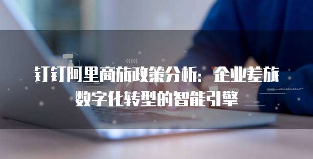 钉钉阿里商旅政策分析:企业差旅数字化转型的智能引擎