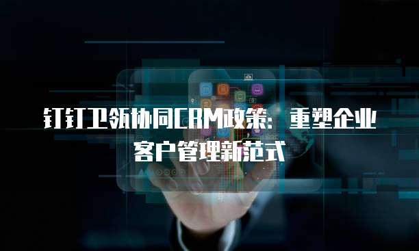 钉钉卫瓴协同CRM政策:重塑企业客户管理新范式