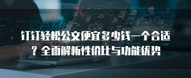 钉钉轻松公文便宜多少钱一个合适?全面解析性价比与功能优势