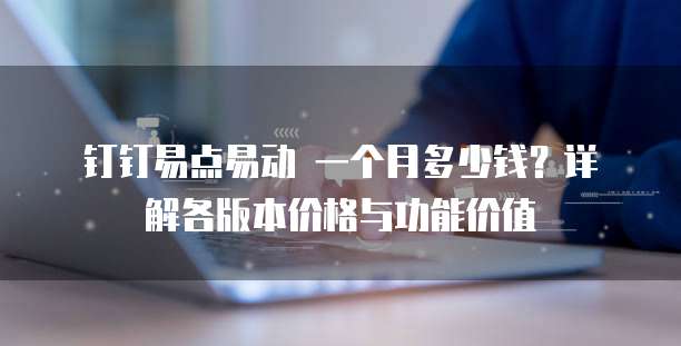 钉钉易点易动 一个月多少钱?详解各版本价格与功能价值