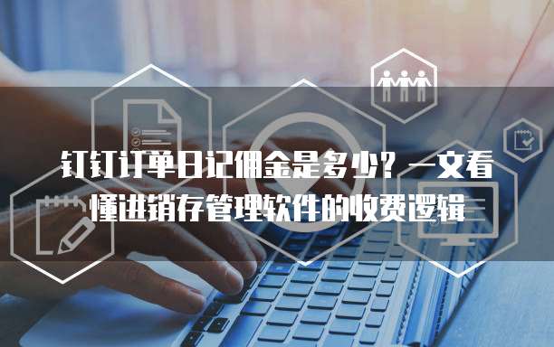 钉钉订单日记佣金是多少?一文看懂进销存管理软件的收费逻辑
