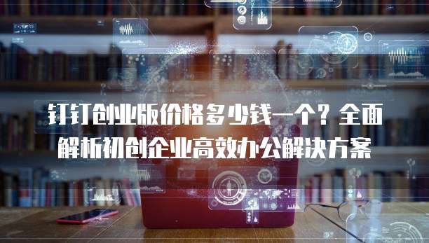 钉钉创业版价格多少钱一个?全面解析初创企业高效办公解决方案