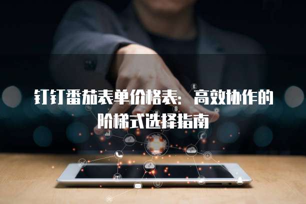 钉钉番茄表单价格表:高效协作的阶梯式选择指南
