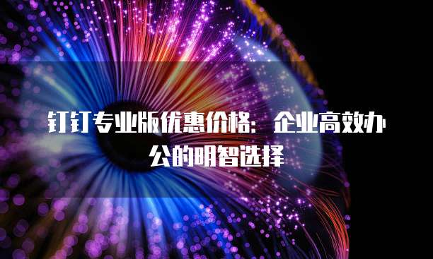 钉钉专业版优惠价格:企业高效办公的明智选择