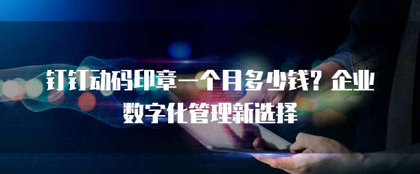 钉钉动码印章一个月多少钱?企业数字化管理新选择