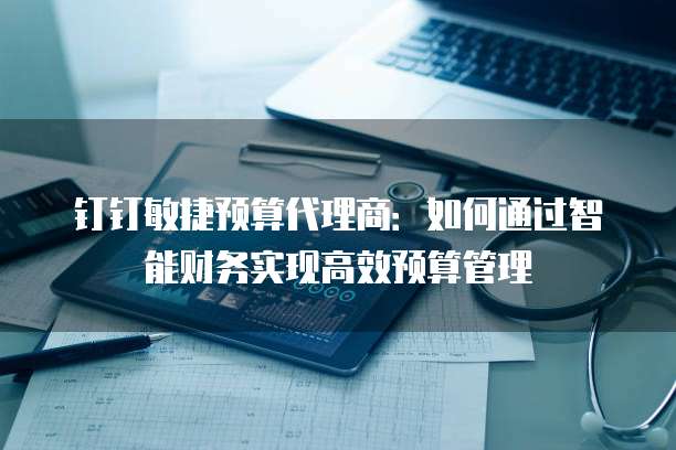 钉钉敏捷预算代理商:如何通过智能财务实现高效预算管理