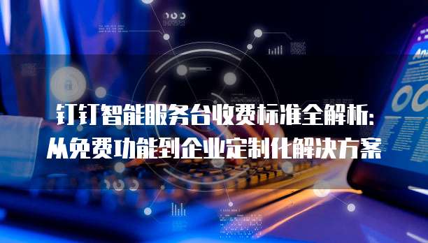 钉钉智能服务台收费标准全解析:从免费功能到企业定制化解决方案