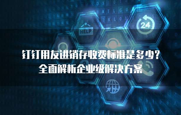 钉钉用友进销存收费标准是多少?全面解析企业级解决方案