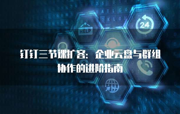 钉钉三节课扩容:企业云盘与群组协作的进阶指南