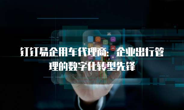 钉钉易企用车代理商:企业出行管理的数字化转型先锋