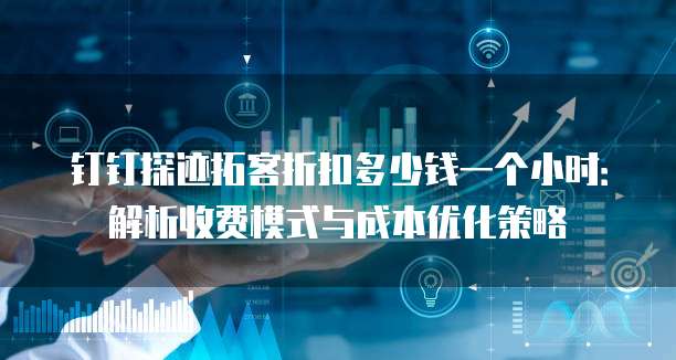 钉钉探迹拓客折扣多少钱一个小时:解析收费模式与成本优化策略