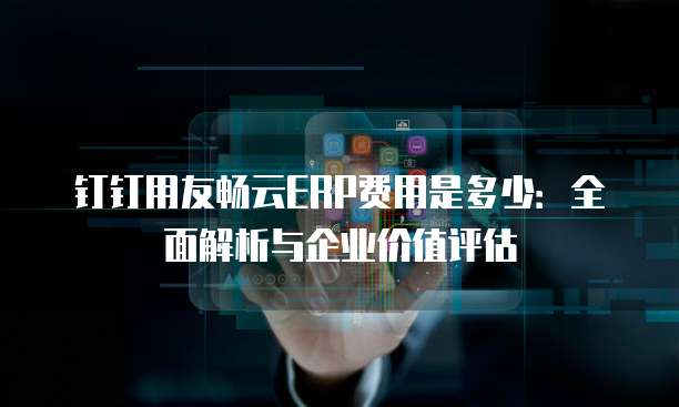 钉钉用友畅云ERP费用是多少:全面解析与企业价值评估