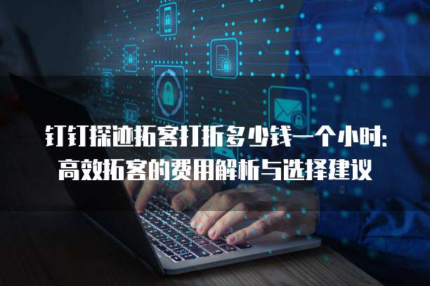 钉钉探迹拓客打折多少钱一个小时:高效拓客的费用解析与选择建议