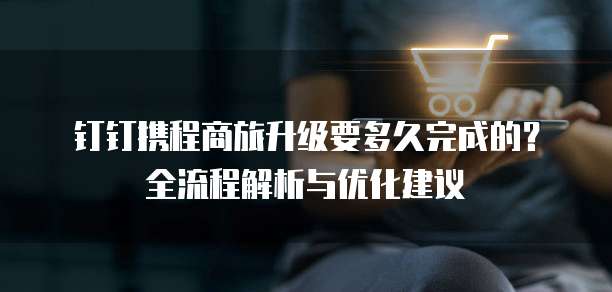 钉钉携程商旅升级要多久完成的?全流程解析与优化建议
