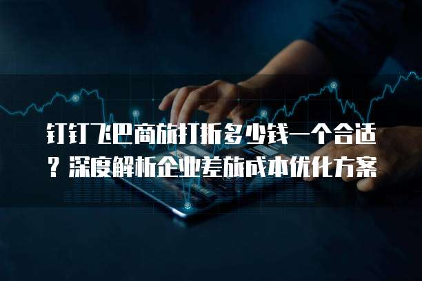 钉钉飞巴商旅打折多少钱一个合适?深度解析企业差旅成本优化方案