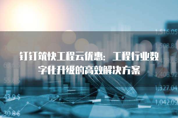 钉钉筑快工程云优惠:工程行业数字化升级的高效解决方案