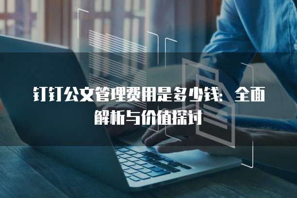 钉钉公文管理费用是多少钱:全面解析与价值探讨