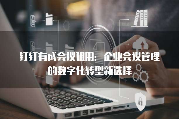 钉钉有成会议租用：企业会议管理的数字化转型新选择