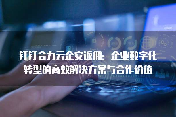 钉钉合力云企安返佣:企业数字化转型的高效解决方案与合作价值