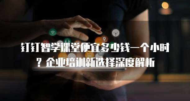 钉钉智学课堂便宜多少钱一个小时?企业培训新选择深度解析