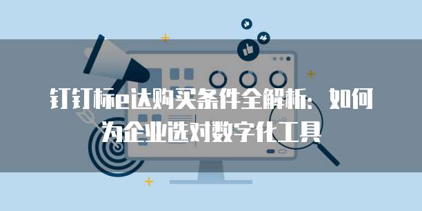 钉钉标e达购买条件全解析:如何为企业选对数字化工具