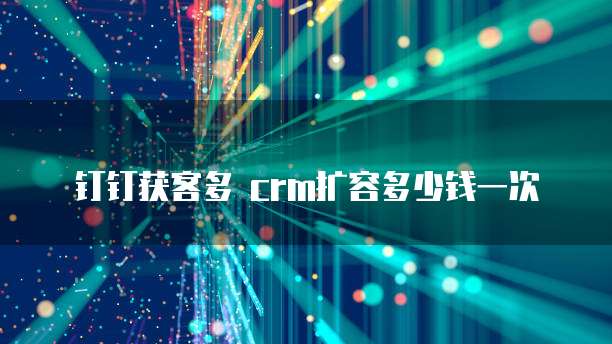 钉钉获客多 crm扩容多少钱一次
