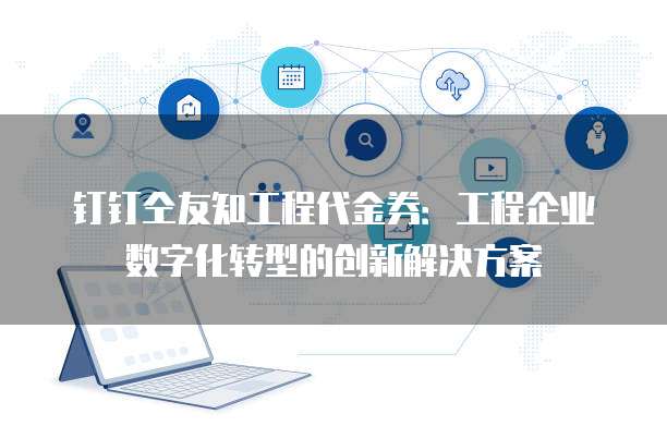 钉钉仝友知工程代金券:工程企业数字化转型的创新解决方案