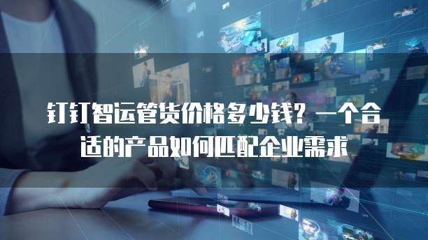 钉钉智运管货价格多少钱?一个合适的产品如何匹配企业需求