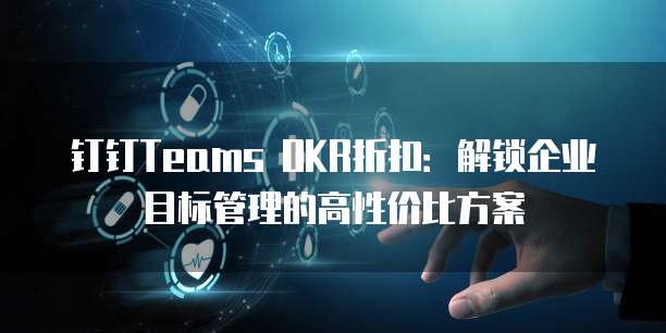 钉钉Teams OKR折扣:解锁企业目标管理的高性价比方案