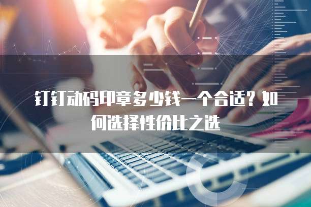 钉钉动码印章多少钱一个合适?如何选择性价比之选