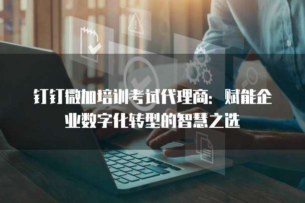 钉钉微加培训考试代理商:赋能企业数字化转型的智慧之选