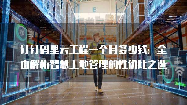 钉钉码里云工程一个月多少钱:全面解析智慧工地管理的性价比之选
