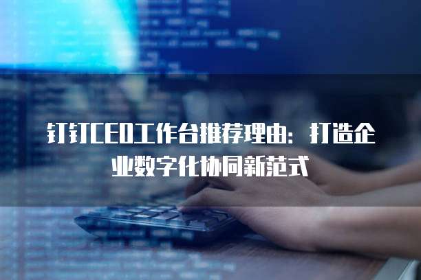 钉钉CEO工作台推荐理由:打造企业数字化协同新范式