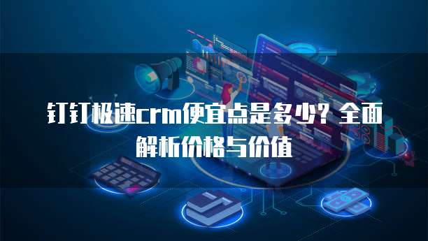 钉钉极速crm便宜点是多少？全面解析价格与价值
