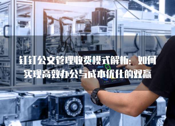 钉钉公文管理收费模式解析:如何实现高效办公与成本优化的双赢