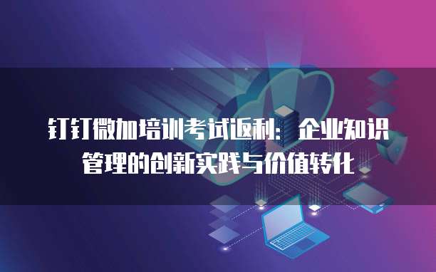 钉钉微加培训考试返利:企业知识管理的创新实践与价值转化