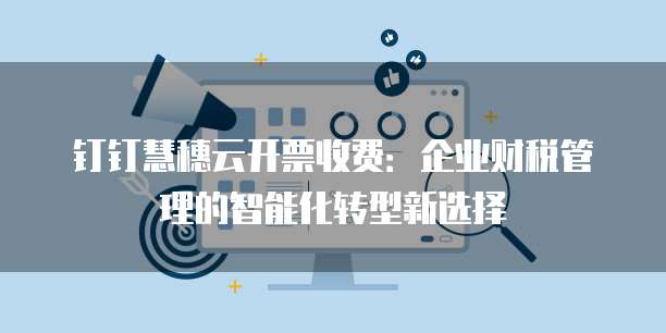 钉钉慧穗云开票收费:企业财税管理的智能化转型新选择
