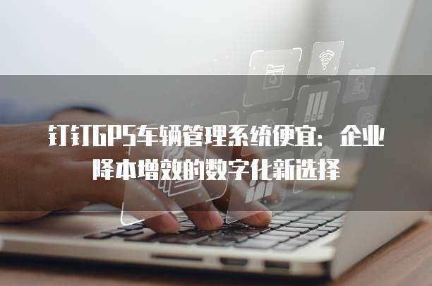 钉钉GPS车辆管理系统便宜:企业降本增效的数字化新选择