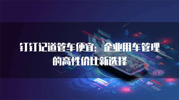 钉钉记道管车便宜:企业用车管理的高性价比新选择
