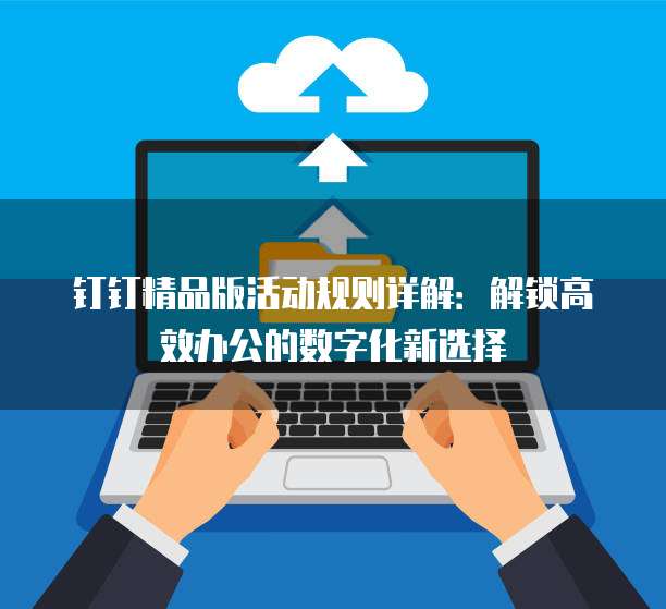 钉钉精品版活动规则详解:解锁高效办公的数字化新选择