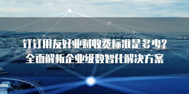 钉钉用友好业财收费标准是多少?全面解析企业级数智化解决方案