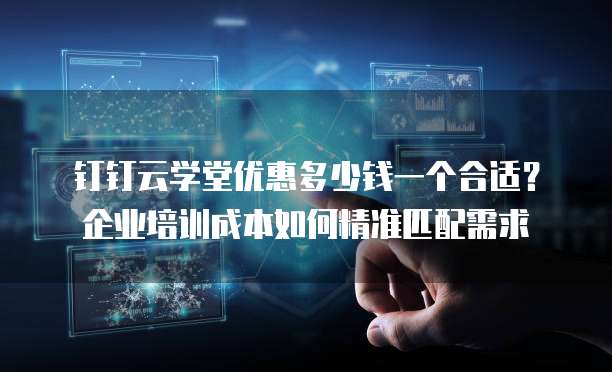 钉钉云学堂优惠多少钱一个合适?企业培训成本如何精准匹配需求