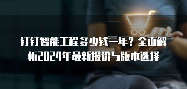 钉钉智能工程多少钱一年？全面解析2024年最新报价与版本选择