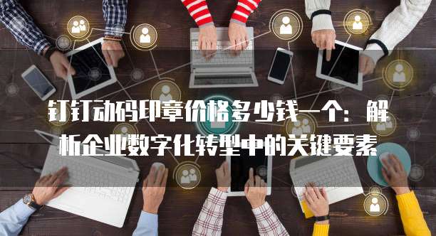 钉钉动码印章价格多少钱一个:解析企业数字化转型中的关键要素