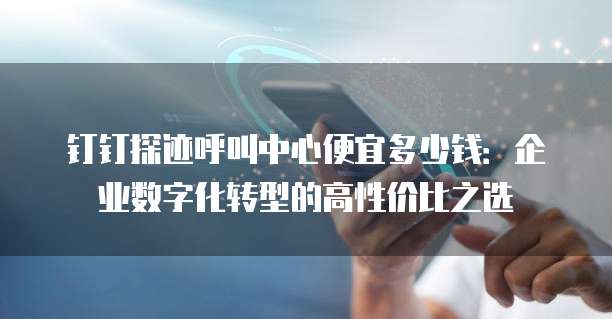 钉钉探迹呼叫中心便宜多少钱:企业数字化转型的高性价比之选