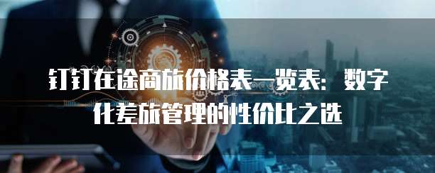 钉钉在途商旅价格表一览表:数字化差旅管理的性价比之选