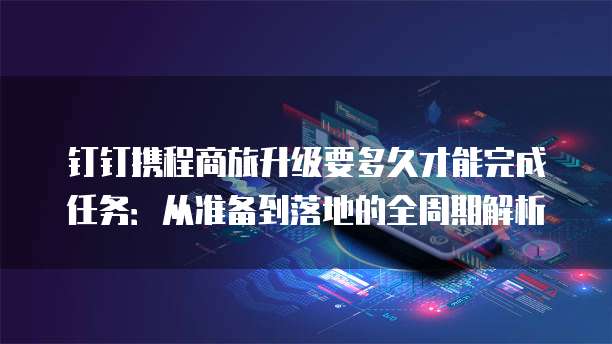 钉钉携程商旅升级要多久才能完成任务:从准备到落地的全周期解析